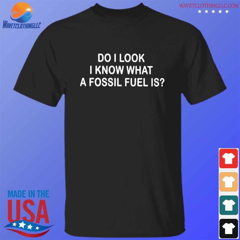 Do I look I know what a fossil fuel is shirt
