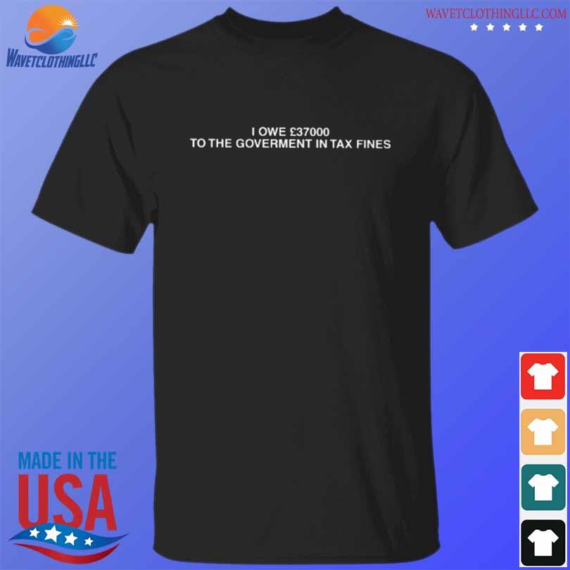 I owe 37000 to the goverment in tax fines shirt