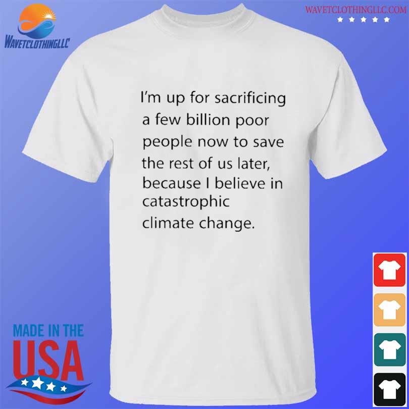 I'm up for sacrificing a few billion poor people now to save the rest of us later shirt