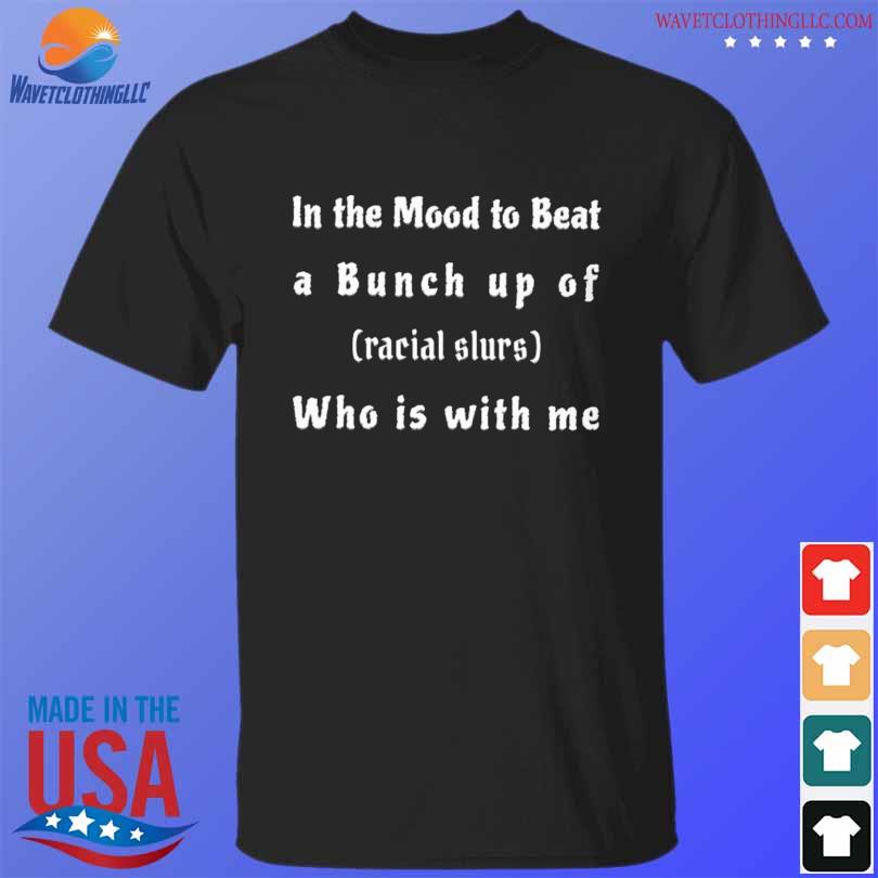 In the mood to beat a bunch up of racial slurs who is with me shirt