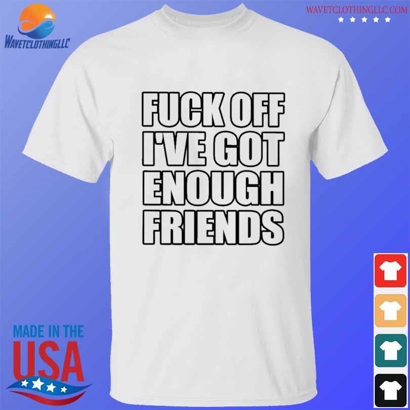 Fuck off I've got enough friends shirt
