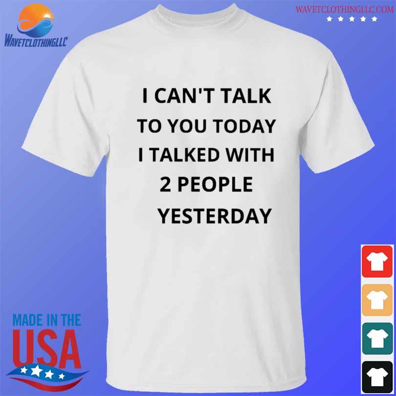I can't talk to you today I talked with 2 people yesterday shirt