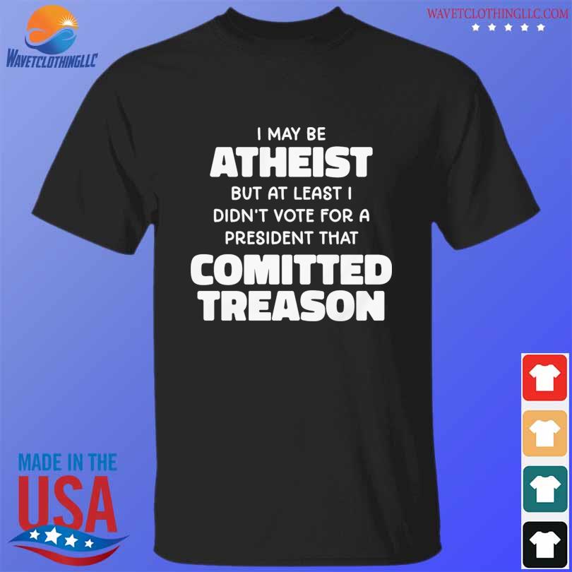 I may be atheist but at least I didn't vote for a president that comitted treason shirt