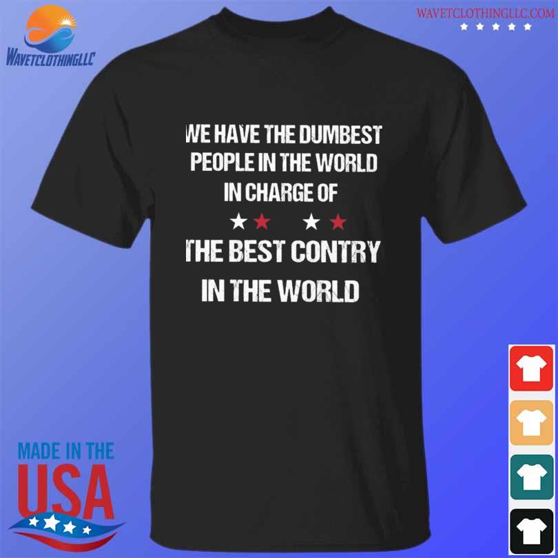 We have the dumbest people in the world in charge of the best country in the world shirt
