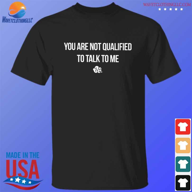 You are not qualified to talk to me shirt