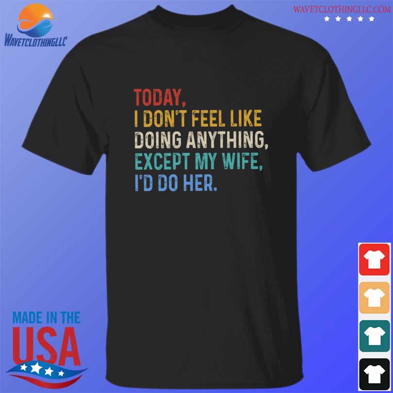 Today I don't feel like doing anything except my wife I'd do her shirt