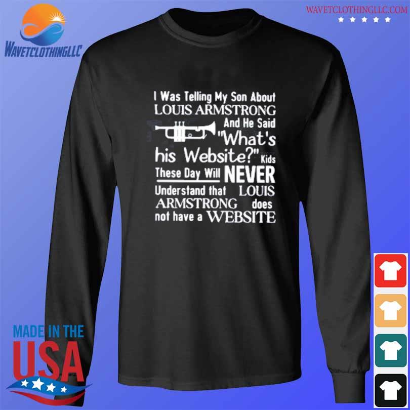 I was telling my son about Louis Armstrong and he said what's his website  funny T-shirt, hoodie, sweater, long sleeve and tank top